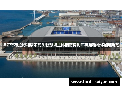 埃弗顿布拉姆利摩尔码头新球场主体钢结构封顶英超新地标加速崛起